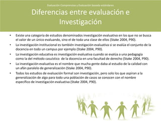 Características del evaluadorUn evaluador  puede  tener algunas de  estas predisposiciones.A la rendición de cuentas.A un caso de estudio en toda su complejidad.A la erudición -estricta alineación a la rigurosidad académica.Democrática - elección personal.Etnográfica - énfasis a relaciones y actividades culturales.Experimental - se valora el conocimiento preciso y objetivo.Ilustrativo - describen lo que los lectores ven por si mismos.Judicial - se hacen argumentos en favor en contra.Naturalista - valorar las actividades corrientes de los propios entornos.Comprensiva - se deciden por los  temas y valores.Evaluación Comprensiva y Evaluación basada estándares Quiénes evalúan?