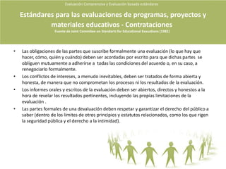 Evaluación Comprensiva y Evaluación basada estándares La MetaevaluaciónEs la evaluación de la calidad de una evaluación.La determinación de los puntos fuertes y débiles del estudio de la calidad.Puede ser llevada cabo por los propios evaluadoras, por los compañeros de trabajo o por personas externas.Es la mejor forma de mejorar la confianza en la investigación.Puede ser basada en estándares o compresiva.