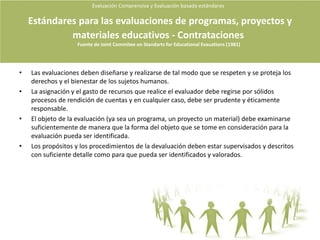 Evaluación Comprensiva y Evaluación basada estándares Diferencias entre evaluación e Investigación“Ambos son términos comunes en nuestro lenguaje y su diferencia varia según quien los pronuncie y según la ocasión” (Stake 2004, P89).“Buena parte de la evaluación (de la valoración de la calidad) es informal o incluso inconsciente. Difícilmente querremos llamarla investigación”. Es evaluación sin embargo por que determina el valor de algo (Stake 2004, P90).La evaluación formal puede ser meramente procedimental (como en el caso de la votación), deliberativa (como en los juicios con jurado) o investigativa (como en la investigación en ciencias sociales) (Stake 2004, P90).Cuando se reduce a la recogida de una suma de opiniones, por procedimental que esta sea es mejor que no la llamemos investigación. Pero cuando realizamos un esfuerzo sistemático para descubrir la actividad, los significados y los valores de una entidad (o evaluando), se trata tanto de una evaluación como de una investigación (Stake 2004, P90).Ocurre también que buena parte de la investigación que se realiza no se centra en los méritos o el Valor de una entidad en ese caso es mejor no llamarla evaluación (Stake 2004, P90).