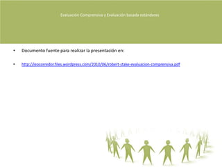 Evaluación Comprensiva y Evaluación basada estándares Diferencias entre evaluación e InvestigaciónExiste una categoría de estudios denominados investigación evaluativa en los que no se busca el valor de un único evaluando, sino el de toda una clase de ellos (Stake 2004, P90).La investigación institucional es también investigación evaluativa si se evalúa el conjunto de la docencia en todo un campus por ejemplo (Stake 2004, P90).La investigación educativa es investigación evaluativa cuando se evalúa a una pedagogía como la del método casuístico  de la docencia en una facultad de derecho (Stake 2004, P90).La investigación evaluativa es el nombre que mucha gente daba al estudio de la calidad con un afán paralelo de generalización (Stake 2004, P90).Todos los estudios de evaluación formal son investigación, pero solo los que aspiran a la generalización de algo para todo una población de casos se conocen con el nombre específico de investigación evaluativa (Stake 2004, P90).