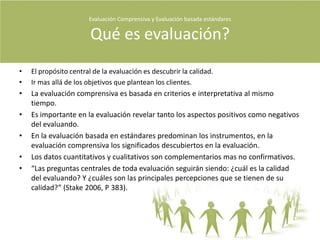 Fuente de la presentación : Evaluación Comprensiva y evaluación basada en estándares. Robert Stake 2006Evaluación Comprensiva y Evaluación basada estándares Orden de la presentaciónVida y ObraQué es evaluación Qué evaluamos Para qué la evaluación Cómo se evalúaQuiénes evalúanMeta evaluaciónAnexo