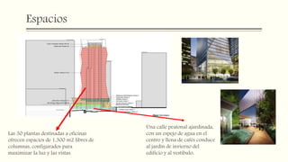 Espacios
Una calle peatonal ajardinada,
con un espejo de agua en el
centro y llena de cafés conduce
al jardín de invierno del
edificio y al vestíbulo,
Las 30 plantas destinadas a oficinas
ofrecen espacios de 1,300 m2 libres de
columnas, configurados para
maximizar la luz y las vistas.
 