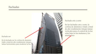 Fachadas
Fachada sur
En la fachada sur la cortina de aluminio y
triple cristal de alto rendimiento integra
lamas horizontales para moderar la luz.
Fachada este y oeste
En las fachadas este y oeste, la
cortina de aluminio y triple cristal
de alto rendimiento integra lamas
verticales para el control de la luz
solar baja en las mañanas y los
atardeceres
 
