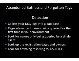 Abandoned Botnets and Forgotten Toys
Detection
 Collect your DNS logs into a database
 Regularly extract names being queried for the
first time in your environment
 Look for names only being queried by a single
client
 Look up the registration dates and owners
 Look for anything resolving to 127.0.0.1
 