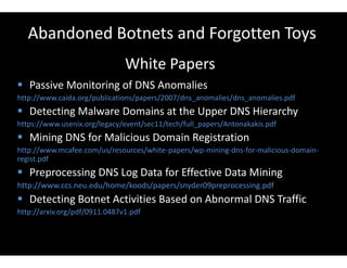 Abandoned Botnets and Forgotten Toys
White Papers
 Passive Monitoring of DNS Anomalies
http://www.caida.org/publications/papers/2007/dns_anomalies/dns_anomalies.pdf
 Detecting Malware Domains at the Upper DNS Hierarchy
https://www.usenix.org/legacy/event/sec11/tech/full_papers/Antonakakis.pdf
 Mining DNS for Malicious Domain Registration
http://www.mcafee.com/us/resources/white-papers/wp-mining-dns-for-malicious-domain-
regist.pdf
 Preprocessing DNS Log Data for Effective Data Mining
http://www.ccs.neu.edu/home/koods/papers/snyder09preprocessing.pdf
 Detecting Botnet Activities Based on Abnormal DNS Traffic
http://arxiv.org/pdf/0911.0487v1.pdf
 