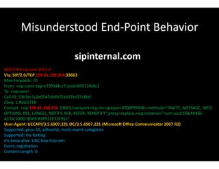 Misunderstood End-Point Behavior
sipinternal.com
REGISTER sip:com SIP/2.0
Via: SIP/2.0/TCP 199.41.198.254:33663
Max-Forwards: 70
From: <sip:com>;tag=e72f0d4ce7;epid=895120c8c2
To: <sip:com>
Call-ID: 53b3ec1c2e0547ab9b72ab97ed17c8b0
CSeq: 1 REGISTER
Contact: <sip:199.41.198.254:33663;transport=tcp;ms-opaque=8300f99968>;methods="INVITE, MESSAGE, INFO,
OPTIONS, BYE, CANCEL, NOTIFY, ACK, REFER, BENOTIFY";proxy=replace;+sip.instance="<urn:uuid:D964A4BE-
A17A-50DD-9D69-836911E33E95>"
User-Agent: UCCAPI/3.5.6907.221 OC/3.5.6907.221 (Microsoft Office Communicator 2007 R2)
Supported: gruu-10, adhoclist, msrtc-event-categories
Supported: ms-forking
ms-keep-alive: UAC;hop-hop=yes
Event: registration
Content-Length: 0
 
