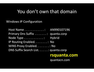 You don’t own that domain
Windows IP Configuration
Host Name . . . . . . . . . . . . : AN990107196
Primary Dns Suffix . . . . . . . : quanta.corp
Node Type . . . . . . . . . . . . : Hybrid
IP Routing Enabled. . . . . . . . : No
WINS Proxy Enabled. . . . . . . . : No
DNS Suffix Search List. . . . . . : quanta.corp
rsquanta.com
quantacn.com
 