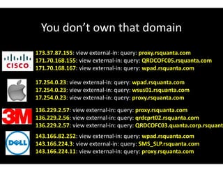 You don’t own that domain
173.37.87.155: view external-in: query: proxy.rsquanta.com
171.70.168.155: view external-in: query: QRDCOFC05.rsquanta.com
171.70.168.167: view external-in: query: wpad.rsquanta.com
17.254.0.23: view external-in: query: wpad.rsquanta.com
17.254.0.23: view external-in: query: wsus01.rsquanta.com
17.254.0.23: view external-in: query: proxy.rsquanta.com
136.229.2.57: view external-in: query: proxy.rsquanta.com
136.229.2.56: view external-in: query: qrdcprt02.rsquanta.com
136.229.2.57: view external-in: query: QRDCOFC03.quanta.corp.rsquanta
143.166.82.252: view external-in: query: wpad.rsquanta.com
143.166.224.3: view external-in: query: SMS_SLP.rsquanta.com
143.166.224.11: view external-in: query: proxy.rsquanta.com
 