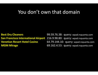You don’t own that domain
Best Dry Cleaners 99.59.76.38: query: wpad.rsquanta.com
San Francisco International Airport 216.9.98.80: query: wpad.rsquanta.com
Venetian Resort Hotel Casino 64.79.144.10: query: wpad.rsquanta.com
MGM Mirage 69.162.4.53: query: wpad.rsquanta.com
 