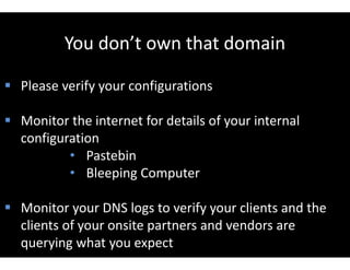 You don’t own that domain
 Please verify your configurations
 Monitor the internet for details of your internal
configuration
• Pastebin
• Bleeping Computer
 Monitor your DNS logs to verify your clients and the
clients of your onsite partners and vendors are
querying what you expect
 