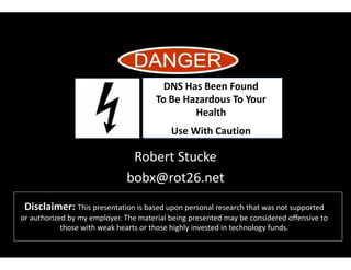 Disclaimer: This presentation is based upon personal research that was not supported
or authorized by my employer. The material being presented may be considered offensive to
those with weak hearts or those highly invested in technology funds.
Robert Stucke
bobx@rot26.net
DNS Has Been Found
To Be Hazardous To Your
Health
Use With Caution
 