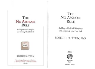 The
No Asshole
Rule
Building d CtvthvJ Wbrlphit
and Surviving One Jhut I<n't
delete
ROBERT SUTTON
IjH m jintng .w
w
f onjVMi.un , 4. tKt* K v k
I* j K* hununnv a* v
*v!J u miru^-mmc'
CuarJuH
T he
No Asshole
Rule
Building a Civilized Workplace
and Surviving One That Isn't
ROBERT I. SUTTON, PhD
2007
BUSINESS
PLUS
NEW YORK BOSTON
 