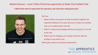 Robert Svenson – Level 3 Data Technician apprentice at Stoke City Football Club
See how:
• Robert collects and reports on data to provide insightful and
impactful feedback for on-pitch provision at Stoke City Football
Club as an Academy Sport Scientist
• Robert’s newfound knowledge will be put to practice in his role
at the club
• Robert and his colleagues are ‘excited’ about the ideas for
putting his new skills to use
Robert gives advice to prospective apprentices.
“I didn’t know what to expect from the experience, but it has been really good so far.”
 