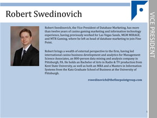 Robert Swedinovich




                                                                                          VICE PRESIDENT
         Robert Swedinovich, the Vice President of Database Marketing, has more
         than twelve years of casino gaming marketing and information technology
         experience, having previously worked for Las Vegas Sands, MGM MIRAGE,
         and MTR Gaming, where he left as head of database marketing to join Fine
         Point.

         Robert brings a wealth of external perspective to the firm, having led
         international casino business development and analytics for Management
         Science Associates, an 800-person data mining and analysis company in
         Pittsburgh, PA. He holds an Bachelor of Arts in Radio & TV production from
         Kent State University, as well as both an MBA and a Masters in Information
         Systems from the Katz Graduate School of Business at the University of
         Pittsburgh.

                                         rswedinovich@thefinepointgroup.com




                                                                                      1
 