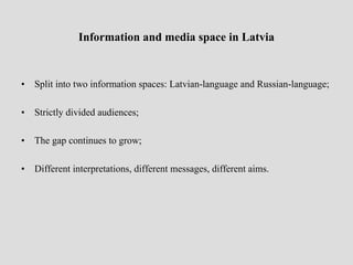 Information and media space in Latvia


•   Split into two information spaces: Latvian-language and Russian-language;

•   Strictly divided audiences;

•   The gap continues to grow;

•   Different interpretations, different messages, different aims.
 