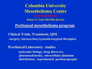 Columbia University
            Mesothelioma Center
                   www.mesocenter.org
             Robert N. Taub MD PhD, director

    Peritoneal mesothelioma program

Clinical Trials, Treatment, QOL
(surgery, intracavitary/systemic/targeted therapies)


Preclinical/Laboratory studies
       molecular biology, drug discovery,
       pharmacokinetics, intracellular platinum
       distribution, experimental peritoneography
 