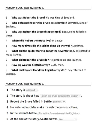 ACTIVITY BOOK, page 46, activity 7.
1 Who was Robert the Bruce? He was King of Scotland.
2 Who defeated Robert the Bruce in six battles? Edward I, King of
England.
3 Why was Robert the Bruce disappointed? Because he failed six
times.
4 Where did Robert the Bruce live? In a cave.
5 How many times did the spider climb up the wall? Six times.
6 What did the spider start to do for the seventh time? It started to
make its web.
7 What did Robert the Bruce do? He jumped up and laughed.
8 How big was the Scottish army? 5,000 men.
9 What did Edward II and the English army do? They returned to
England.
ACTIVITY BOOK, page 46, activity 9.
 