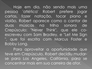 Hoje em dia, não sendo mais uma
pessoa 'atlética' Robert prefere jogar
cartas, fazer natação, tocar piano e
violão, Robert aparece como o cantor de
duas músicas na trilha sonora de
Crepúsculo: "Never Think", que ele co-
escreveu com Sam Bradley, e "Let Me Sign
", que foi escrita com Marcus Foster e
Bobby Long.
     Para aproveitar a oportunidade que
teve em Crepúsculo, Robert decidiu mudar-
se para Los Angeles, Califórnia, para se
concentrar mais em sua carreira de ator.
 
