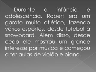 Durante     a    infância  e
adolescência, Robert era um
garoto muito atlético, fazendo
vários esportes, desde futebol à
snowboard. Além disso, desde
cedo ele mostrou um grande
interesse por música e começou
a ter aulas de violão e piano.
 