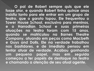 O pai de Robert sempre quis que ele
fosse ator, e quando Robert tinha quinze anos
insistiu tanto para ele entrar em um grupo de
teatro, que o garoto topou. Ele frequentou o
Tower House School, exclusivo para meninos,
e o Harrodian School e suas primeiras
atuações no teatro foram com 15 anos,
quando se matriculou na Barnes Theatre
Company, atuando em peças como Macbeth
e Guys and Dolls. Ele na verdade trabalhou
nos bastidores, e de imediato pensou em
tentar atuar de verdade. Acabou ganhando
um pequeno papel, mas em seguida
começou a ter papéis de destaque no teatro
e chamando a atenção de seu atual agente.
 