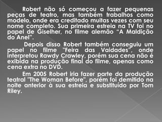 Robert não só começou a fazer pequenas
peças de teatro, mas também trabalhos como
modelo, onde era creditado muitas vezes com seu
nome completo. Sua primeira estreia na TV foi no
papel de Giselher, no filme alemão “A Maldição
do Anel”.
        Depois disso Robert também conseguiu um
papel no filme "Feira das Vaidades”, onde
interpretou Rawdy Crawley, porém sua cena não é
exibida na produção final do filme, apenas como
cena extra no DVD.
       Em 2005 Robert iria fazer parte da produção
teatral "The Woman Before", porém foi demitido na
noite anterior à sua estreia e substituído por Tom
Riley.
 