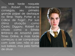 Mais tarde naquele
ano     Robert   finalmente
conseguiu    seu    primeiro
grande papel de destaque
no filme "Harry Potter e o
Cálice de Fogo". Por sua
ótima     atuação     como
Cedric Diggory, Robert foi
citado como a Estrela
Britânica do Amanhã pelo
Times Online, e mais tarde
começou a ser comparado
com Jude Law, não só por
sua beleza, mas pela forma
de atuar.
 