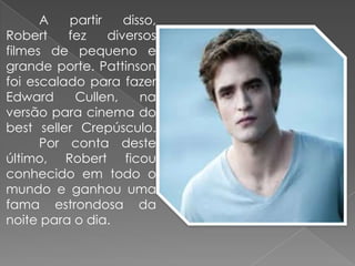 A   partir    disso,
Robert    fez    diversos
filmes de pequeno e
grande porte. Pattinson
foi escalado para fazer
Edward     Cullen,     na
versão para cinema do
best seller Crepúsculo.
      Por conta deste
último, Robert ficou
conhecido em todo o
mundo e ganhou uma
fama estrondosa da
noite para o dia.
 