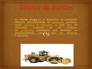 Un tractor oruga es un dispositivo de transporte
utilizado principalmente en vehículos pesados,
como tanques y tractores, u otro tipo de
vehículos. Consiste en un conjunto
de eslabones modulares que permiten un
desplazamiento estable aun en terrenos
irregulares.
 