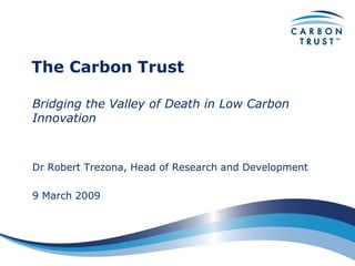 The Carbon Trust

Bridging the Valley of Death in Low Carbon
Innovation



Dr Robert Trezona, Head of Research and Development

9 March 2009
 