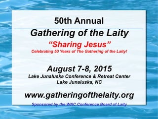50th Annual
Gathering of the Laity
“Sharing Jesus”
Celebrating 50 Years of The Gathering of the Laity!
August 7-8, 2015
Lake Junaluska Conference & Retreat Center
Lake Junaluska, NC
www.gatheringofthelaity.org
Sponsored by the WNC Conference Board of Laity
 
