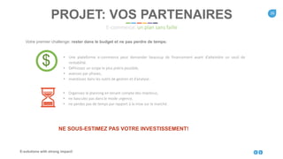 16
E-solutions with strong impact!
Votre premier challenge: rester dans le budget et ne pas perdre de temps:
PROJET: VOS PARTENAIRES
E-commerce: un plan sans faille
NE SOUS-ESTIMEZ PAS VOTRE INVESTISSEMENT!
$ • Une plateforme e-commerce peut demander beacoup de financement avant d’atteindre un seuil de
rentabilité.
• Définissez un scope le plus précis possible,
• avancez par phases,
• investissez dans les outils de gestion et d’analyse.
• Organisez le planning en tenant compte des imprévus,
• ne basculez pas dans le mode urgence,
• ne perdez pas de temps par rapport à la mise sur le marché.
 