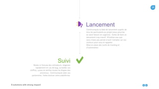 19
E-solutions with strong impact!
Communiquez la date de lancement auprès de
tous les participants au projet (vous pourriez
en avoir besoin en urgence). Evitez de faire un
lancement trop massif. N’oubliez-pas que
vous n’avez pas pensé à tout! Comptez sur vos
visiteurs pour vous le rappeler.
Mise en place des outils de tracking et
d’automation.
Lancement
Restez à l’écoute des utilisateurs, réagissez
rapidement en cas de bug, surveillez vos
chiffres, suivez et vérifiez toutes les étapes des
processus. Communiquez avec vos
partenaires. Faites évoluer votre plateforme.
Suivi
 
