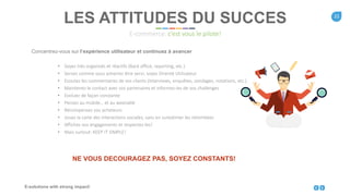 21
E-solutions with strong impact!
Concentrez-vous sur l’expérience utilisateur et continuez à avancer
• Soyez très organisés et réactifs (Back office, reporting, etc.)
• Servez comme vous aimeriez être servi, soyez Orienté Utilisateur
• Ecoutez les commentaires de vos clients (Interviews, enquêtes, sondages, notations, etc.)
• Maintenez le contact avec vos partenaires et informez-les de vos challenges
• Evoluez de façon constante
• Pensez au mobile… et au wearable
• Récompensez vos acheteurs
• Jouez la carte des interactions sociales, sans en surestimer les retombées
• Affichez vos engagements et respectez-les!
• Mais surtout: KEEP IT SIMPLE!
LES ATTITUDES DU SUCCES
E-commerce: c’est vous le pilote!
NE VOUS DECOURAGEZ PAS, SOYEZ CONSTANTS!
 