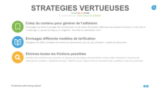 22
E-solutions with strong impact!
STRATEGIES VERTUEUSES
E-commerce: c’est vous le pilote!
Créez du contenu pour générer de l’adhésion
Encouragez vos clients à partager des commentaires ou de revues de produits, définissez vos produits et services (+ mots clés et
« meta-tags »), ajoutez un blog ou un magazine. Vous êtes les spécialistes, non?
Envisagez différents modèles de tarification
Emergence du SAAS, considérez de vendre par abonnement, par vue, par utilisation ; modèle de découverte
Eliminez toutes les frictions possibles
Facilitez l’acte d’achat le plus possible, ne rajoutez pas des étapes administratives inutiles, aidez l’utilisateur à importer ses
informations (LinkedIn / Facebook Connect). Mettez les prix, taxes et frais en monnaie locale, simplifiez le calcul du coût total.
 