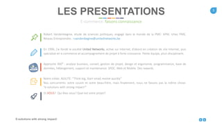5
E-solutions with strong impact!
Robert Vandenbegine, étude de sciences politiques, engagé dans le monde de la PME: APM, Ichec PME,
Réseau Entreprendre. r.vandenbegine@unitednetworks.be
En 1996, j’ai fondé la société United Networks, active sur Internet, d’abord en création de site Internet, puis
spécialisé en e-commerce et accompagnement de projet à forte croissance. Petite équipe, pluri-disciplinaire.
Approche 360° : analyse business, conseil, gestion de projet, design et ergonomie, programmation, base de
données, hébergement, support et maintenance. SPOC. Web et Mobile. Des rewards.
Notre crédo: AGILITE: “Think big, Start small, evolve quickly”
Nos concurrents: votre cousin et votre beau-frère, mais finalement, nous ne faisons pas la même chose:
“e-solutions with strong impact!”
Et VOUS? Qui êtes vous? Quel est votre projet?
LES PRESENTATIONS
E-commerce: faisons connaissance
 