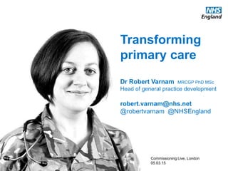 www.england.nhs.uk
Transforming
primary care
Dr Robert Varnam MRCGP PhD MSc
Head of general practice development
robert.varnam@nhs.net
@robertvarnam @NHSEngland
Commissioning Live, London
05.03.15
 