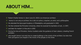 ABOUT HIM…
 Robert Charles Venturi Jr. (born June 25, 1925) is an American architect.
 Venturi is not only an architect, he is also an author, a teacher, an artist, and a philosopher.
 He attended the Episcopal Academy in Philadelphia, and graduated in 1943.
 He then entered the Princeton University, where he received his bachelors of arts , in 1947,
 and later his master’s in fine arts in 1950.
 During his time at Princeton, Venturi studied under the guidance of Jean Labatut, a leading French
architect,
 who taught Venturi not only how to create buildings in the minds of the architect, but also how
their perceptions are shaped in the minds of the people on the street.
 