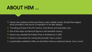 ABOUT HIM …
 Venturi also studied architectural history under notable scholar, Donald Drew Egbert,
which provided a vital source of inspiration in his later designs.
 Founding principal of the firm Venturi, Scott Brown and Associates, and
 One of the major architectural figures in the twentieth century.
 Venturi was awarded the Pritzker Prize in Architecture in 1991.
 Venturi is also known for coining the principle "Less is a bore“.
 a postmodern antidote to Mies van der Rohe's famous modernist phrase "Less is more".
 