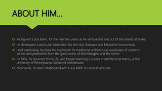 ABOUT HIM…
 Along with Louis Kahn, for the next two years as he ventured in and out of the streets of Rome,
 he developed a particular admiration for the city’s Baroque and Mannerist monuments,
 and particularly, he drew his inspiration for traditional architectural vocabulary of columns,
arches and pediments from the great works of Michelangelo and Borromini.
 In 1956, he returned to the US, and began teaching a course in architectural theory at the
University of Pennsylvania, School of Architecture.
 Meanwhile, he also collaborated with Louis Kahn on several ventures
 