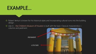 EXAMPLE…
 Robert Venturi is known for his historical styles and incorporating cultural icons into the building
design.
 Like in : the Children's Museum of Houston is built with the basic Classical characteristics—
columns and pediment.
PEDIMENT
COLUMN
 