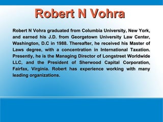 Robert N Vohra
Robert N Vohra graduated from Columbia University, New York,
and earned his J.D. from Georgetown University Law Center,
Washington, D.C in 1988. Thereafter, he received his Master of
Laws degree, with a concentration in International Taxation.
Presently, he is the Managing Director of Longstreet Worldwide
LLC, and the President of Sherwood Capital Corporation,
Fairfax, Virginia. Robert has experience working with many
leading organizations.
 