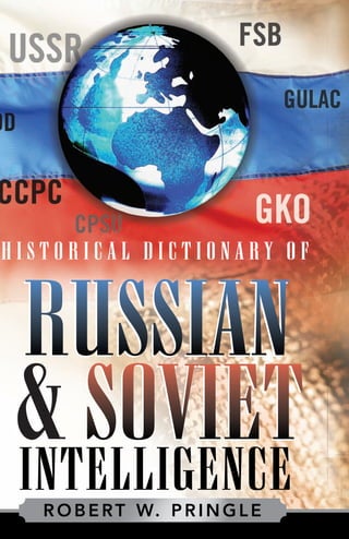 H I S T O R I C A L
D I C T I O N A R Y
O F
PRINGLE
INTELLIGENCE
Russia • Military / Security
Historical Dictionaries of Intelligence and Counterintelligence, No. 5
At its peak, the KGB (Komitet Gosudarstvennoy Bezopasnosti) was the largest
secret police and espionage organization in the world. It became so influential
in Soviet politics that several of its directors moved on to become premiers of
the Soviet Union. In fact, Russian president Vladimir V. Putin is a former head
of the KGB. The GRU (Glavnoe Razvedvitelnoe Upravleniye) is the principal
intelligence unit of the Russian armed forces, having been established in 1920
by Leon Trotsky during the Russian civil war. It was the first subordinate to
the KGB, and although the KGB broke up with the dissolution of the Soviet
Union in 1991, the GRU remains intact, cohesive, highly efficient, and with far
greater resources than its civilian counterparts.
The KGB and GRU are just two of the many Russian and Soviet intelli-
gence agencies covered in Historical Dictionary of Russian and Soviet Intelligence.
Through a list of acronyms and abbreviations, a chronology, an introductory
essay, a bibliography, and hundreds of cross-referenced dictionary entries, a
clear picture of this subject is presented. Entries also cover Russian and Soviet
leaders, leading intelligence and security officers, the Lenin and Stalin purges,
the gulag, and noted espionage cases.
Robert W. Pringle is a former foreign service officer and intelligence analyst
with a lifelong interest in Russian security. He has served as a diplomat and
intelligence professional in Africa, the former Soviet Union, and Eastern
Europe.
ISBN-13: 978-0-8108-4942-6
ISBN-10: 0-8108-4942-9
For orders and information please contact the publisher
Scarecrow Press, Inc.
A wholly owned subsidiary of
The Rowman & Littlefield Publishing Group, Inc.
4501 Forbes Boulevard, Suite 200
Lanham, Maryland 20706
1-800-462-6420 • fax 717-794-3803
www.scarecrowpress.com
INTELLIGENCE
H I S T O R I C A L D I C T I O N A R Y O F
RUSSIAN
& SOVIET&&
ROBERT W. PRINGLE
HD Russian & Soviet MECH.indd 1HD Russian & Soviet MECH.indd 1 7/21/06 4:09:59 PM7/21/06 4:09:59 PM
 