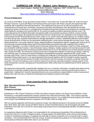 CURRICULUM VITAE - Robert John Watson (BSc Hons ICIOB)
Resides: United Kingdom, Sheffield South Yorkshire. Telephone: 00971 50 6561129 / Email:
hrwatson20@hotmail.com
British Nationality.
https://www.linkedin.com/profile/view?id=50833361&trk=hp-identity-name
Personal Statement:
As a product of the Mace Group graduate training scheme, I have spent over 5 years with Mace UK under the role of
Principal contractor, 8 years with Mace international and the past 5 years with Emaar property the largest local UAE
developer with a significant international presence. This employment has given me an all-round exposure and
understanding of principal main contracting, consultancy and client representative roles. My experiences are wide
ranging from grass root site level, to understanding and implementing project delivery and processes at a strategic level,
responsibility for managing and reporting P&L for my various consultancy projects reporting to Director Level. I am
continually gaining the fundamental project management skills and processes necessary to deliver varying complex
projects at various stages. My experiences demonstrate that as a Project Lead I am adaptable to the changing roles,
environments and the demands placed upon each project .In my career I have had early exposure for complex projects
and client facing roles, repeated requirements to manage expectations of clients, establishing effective communication
across all levels which at times can be particularly challenging with a multi-cultural management and work force. I have
demonstrated that I can quickly adapt to change, displayed effective management styles in engaging with both local and
internationally renowned design teams local & international Main contractors along with adapting to the constant
changes in legislation. I am keen to identify areas of improved efficiencies & productivity in what is at times recognized
as a somewhat inefficient industry. I have introduced various initiatives, models, systems and improved process for both
the business and at project level contributing to better efficiencies all round. My initiatives can be demonstrated as being
wide ranging from HSE, the introduction of good construction management software for planning and design, exploring
and improving ways of varying procurement strategies and establishing framework agreements with supply chains
amongst other things. I have no reservations in accepting the challenge of inheriting both new projects and leading many
distressed failing projects given to me requiring leadership & tenacity together with the foresight to quickly recognize
those key areas requiring improvement for better productivity for both the business and projects positively influencing
outcomes. This all round exposure and a hands on approach are the key requisites needed to manage aspects of the
whole development process, managing and motivating teams whilst adhering to and establishing the clients’ goals and
constraints.
My experiences demonstrate, supported with examples that I am a proactive, self-starter, energetic team player having
the tenacity to undertake complex projects key attributes that I see as pivotal in motivating and driving the rest of a
project team. I believe that I have the required attributes to be a successful and valued addition to both a business and
delivery team with the focus on delivering challenging and prestigious projects at all stages.
Employment:
Emaar properties (PJSC) – Developer (Client Side)
Role: Operational Director of Projects.
2013- Present
Company overview.
Established in 1997, Emaar Properties is a Public Joint Stock Company listed on the Dubai Financial Market. Emaar
Properties is a real estate development company located in the United Arab Emirates (UAE). The company operates
internationally providing property development and management services. It is a public joint-stock company and is listed
on the Dubai Financial Market and has a valuation of $14.6 billion USD as of May 2017.
With six business segments and 60 active companies, Emaar has collective presence in 36 markets across the Middle
East, North Africa, Pan-Asia, Europe and North America. Emaar Properties Dubai is one of the largest real estate
developers in the UAE and is known for various large-scale projects such as developing Burj Khalifa, the tallest building
in the world.
As respected professional within Emaar I am responsible for the overseeing and assembly of the professional and
construction team for a number of flagship projects bringing together the stakeholders’ at the various project stages,
confident in establishing strategies in engaging internationally renowned consultants’ from concept through to project
completion. I have demonstrated that I have the energy, tenacity and leadership qualities to run both business sectors
and projects providing that added extra value to your business.
 