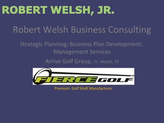 Robert Welsh Business Consulting Strategic Planning; Business Plan Development;  Management Services Arrive Golf Group,   Ft. Worth, TX Premium  Golf Shaft Manufacturer 