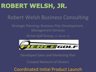 Robert Welsh Business Consulting Strategic Planning; Business Plan Development;  Management Services Arrive Golf Group,   Ft. Worth, TX Developed Sales and Marketing Plan Created Network of Dealers Coordinated Initial Product Launch 