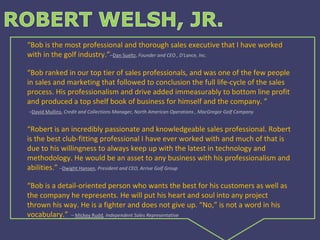 “ Bob is the most professional and thorough sales executive that I have worked with in the golf industry.” – Dan Sueltz ,  Founder and CEO , D'Lance, Inc.   “ Bob ranked in our top tier of sales professionals, and was one of the few people in sales and marketing that followed to conclusion the full life-cycle of the sales process. His professionalism and drive added immeasurably to bottom line profit and produced a top shelf book of business for himself and the company. ”   – David Mullins ,  Credit and Collections Manager, North American Operations , MacGregor Golf Company   “ Robert is an incredibly passionate and knowledgeable sales professional. Robert is the best club-fitting professional I have ever worked with and much of that is due to his willingness to always keep up with the latest in technology and methodology. He would be an asset to any business with his professionalism and abilities.”  – Dwight Hansen ,  President and CEO, Arrive Golf Group “ Bob is a detail-oriented person who wants the best for his customers as well as the company he represents. He will put his heart and soul into any project thrown his way. He is a fighter and does not give up. “No,” is not a word in his vocabulary.”     –  Mickey Rudd , Independent Sales Representative 