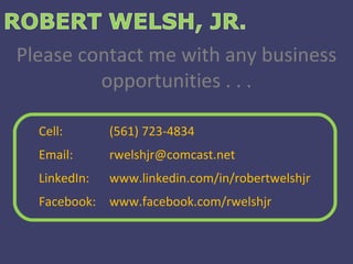 Please contact me with any business opportunities . . . Cell:  (561) 723-4834 Email:  [email_address] LinkedIn:  www.linkedin.com/in/robertwelshjr Facebook:  www.facebook.com/rwelshjr 