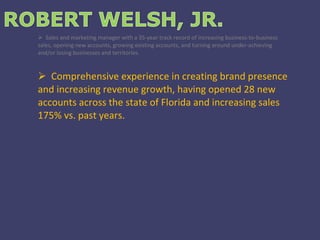 Sales and marketing manager with a 35-year track record of increasing business-to-business sales, opening new accounts, growing existing accounts, and turning around under-achieving and/or losing businesses and territories. Comprehensive experience in creating brand presence and increasing revenue growth, having opened 28 new accounts across the state of Florida and increasing sales 175% vs. past years. 