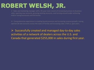 Sales and marketing manager with a 35-year track record of increasing business-to-business sales, opening new accounts, growing existing accounts, and turning around under-achieving and/or losing businesses and territories. Comprehensive experience in creating brand presence and increasing revenue growth, having opened 28 new accounts across the state of Florida and increasing sales 175% vs. past years. Successfully created and managed day-to-day sales activities of a network of dealers across the U.S. and Canada that generated $255,000 in sales during first year. 