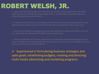 Sales and marketing manager with a 35-year track record of increasing business-to-business sales, opening new accounts, growing existing accounts, and turning around under-achieving and/or losing businesses and territories. Comprehensive experience in creating brand presence and increasing revenue growth, having opened 28 new accounts across the state of Florida and increasing sales 175% vs. past years. Successfully created and managed day-to-day sales activities of a network of dealers across the U.S. and Canada that generated $255,000 in sales during first year.. Effective leadership skills in hiring, supervising, and motivating staff and management team as general  manager of a privately owned, semi-private, golf course with more than 20,000 rounds and yearly revenue in excess of $2,225,000.00. Experienced in formulating business strategies and sales goals; establishing budgets; creating and directing multi-media advertising and marketing programs. 